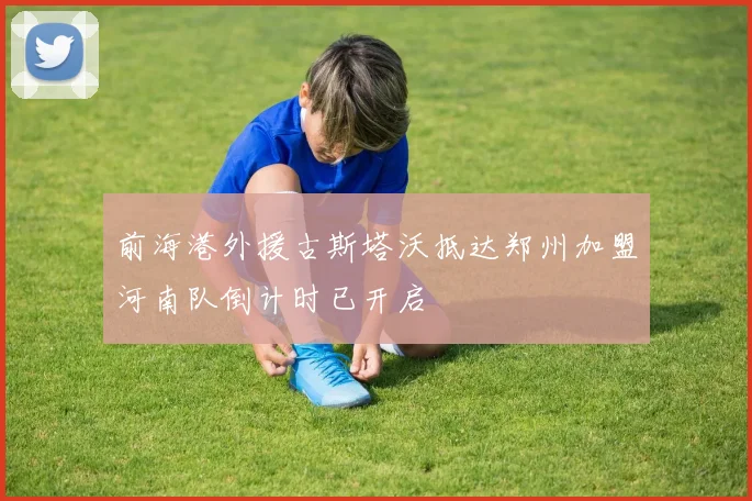 前海港外援古斯塔沃抵达郑州加盟河南队倒计时已开启