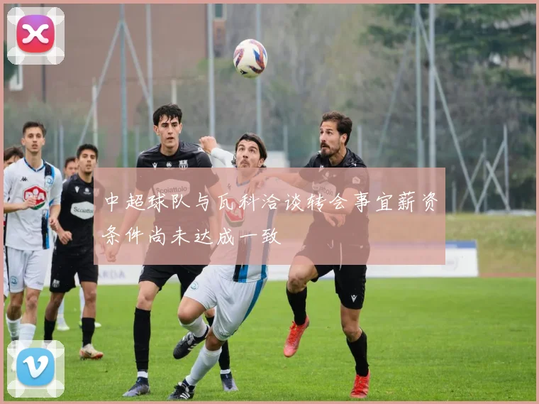 中超球队与瓦科洽谈转会事宜薪资条件尚未达成一致