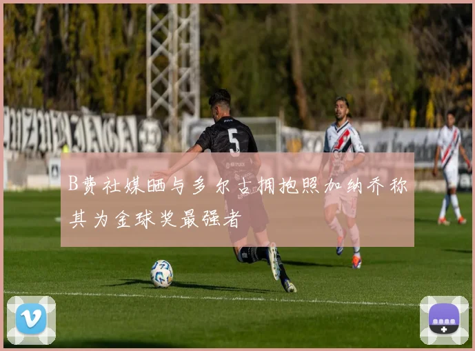 B费社媒晒与多尔古拥抱照加纳乔称其为金球奖最强者