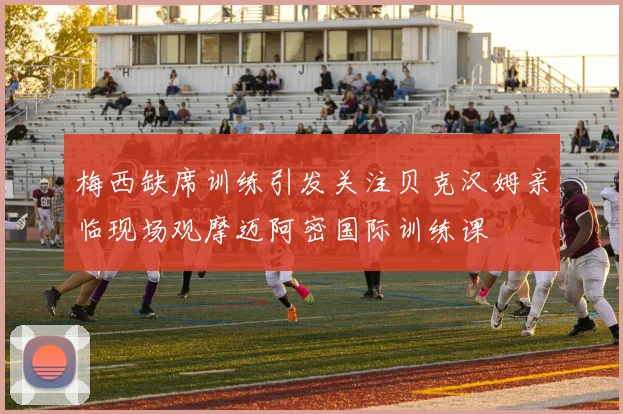 梅西缺席训练引发关注贝克汉姆亲临现场观摩迈阿密国际训练课