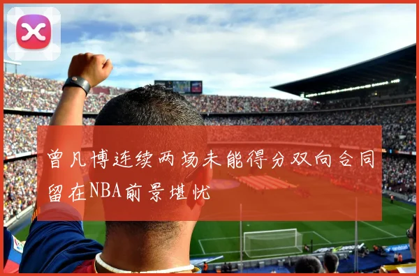 曾凡博连续两场未能得分双向合同留在NBA前景堪忧