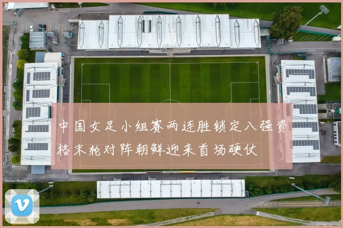 中国女足小组赛两连胜锁定八强资格末轮对阵朝鲜迎来首场硬仗