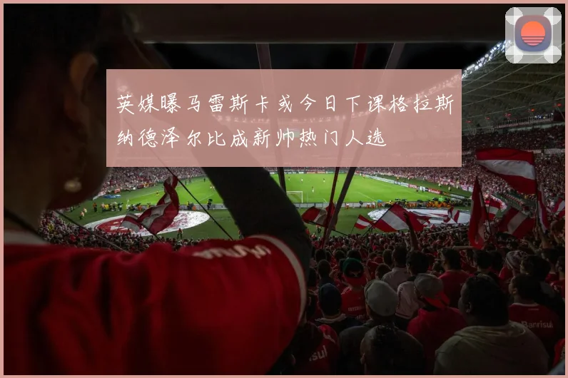 英媒曝马雷斯卡或今日下课格拉斯纳德泽尔比成新帅热门人选
