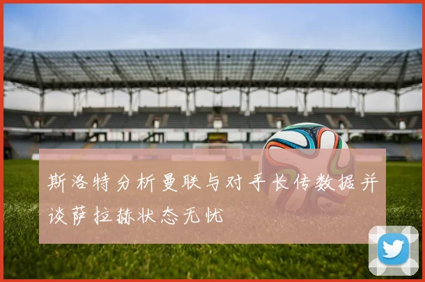 斯洛特分析曼联与对手长传数据并谈萨拉赫状态无忧