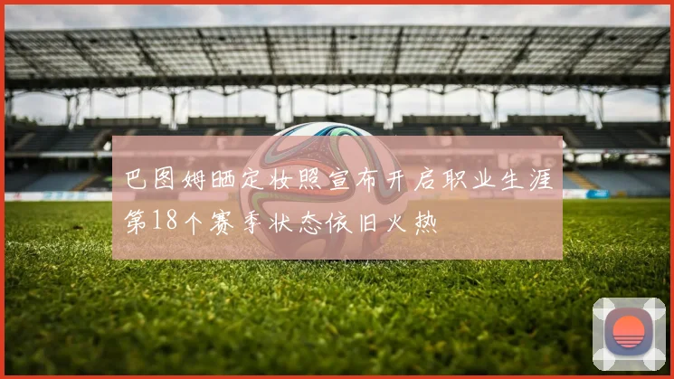 巴图姆晒定妆照宣布开启职业生涯第18个赛季状态依旧火热