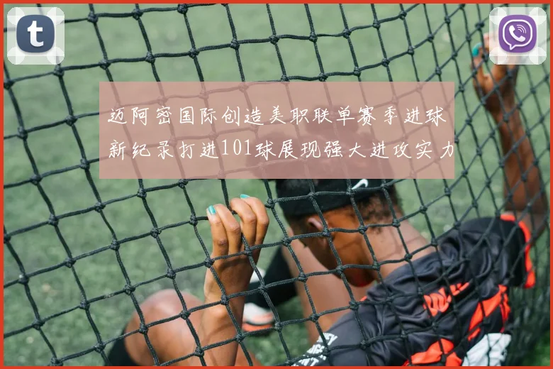 迈阿密国际创造美职联单赛季进球新纪录打进101球展现强大进攻实力