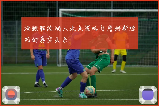 杨毅解读湖人未来策略与詹姆斯续约的真实关系