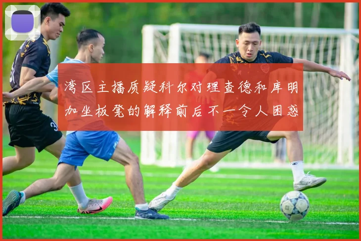湾区主播质疑科尔对理查德和库明加坐板凳的解释前后不一令人困惑