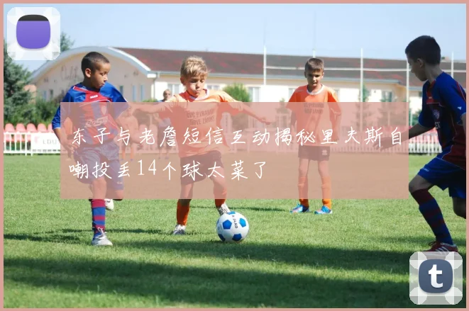 东子与老詹短信互动揭秘里夫斯自嘲投丢14个球太菜了