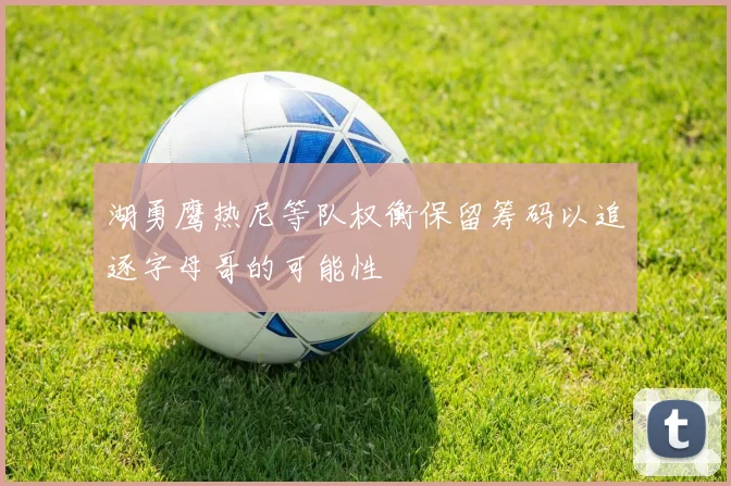 湖勇鹰热尼等队权衡保留筹码以追逐字母哥的可能性