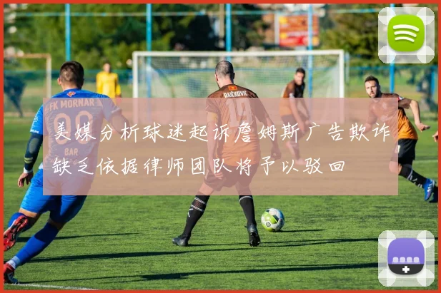 美媒分析球迷起诉詹姆斯广告欺诈缺乏依据律师团队将予以驳回