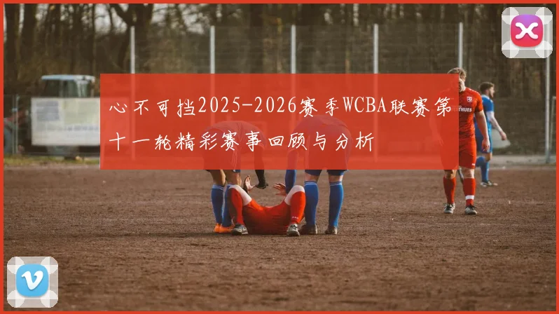 心不可挡2025-2026赛季WCBA联赛第十一轮精彩赛事回顾与分析