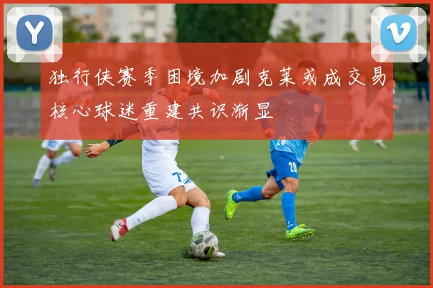 独行侠赛季困境加剧克莱或成交易核心球迷重建共识渐显
