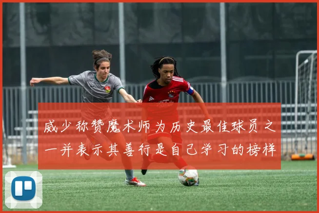 威少称赞魔术师为历史最佳球员之一并表示其善行是自己学习的榜样
