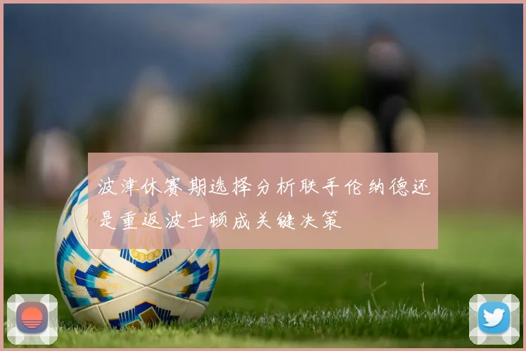 波津休赛期选择分析联手伦纳德还是重返波士顿成关键决策