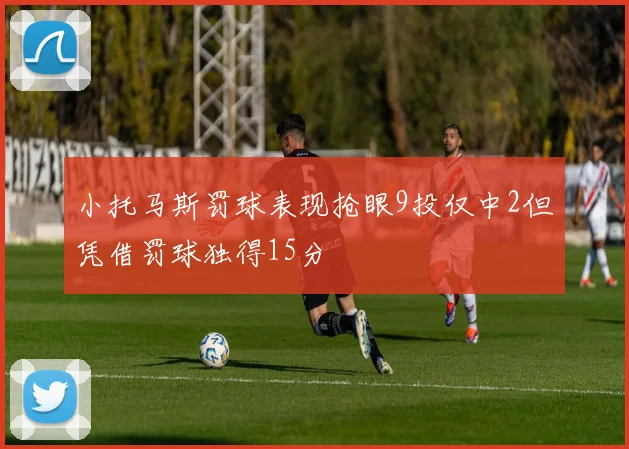 小托马斯罚球表现抢眼9投仅中2但凭借罚球独得15分