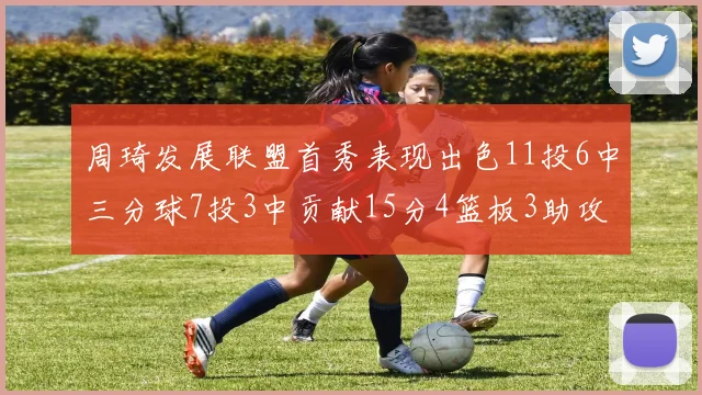 周琦发展联盟首秀表现出色11投6中三分球7投3中贡献15分4篮板3助攻2盖帽