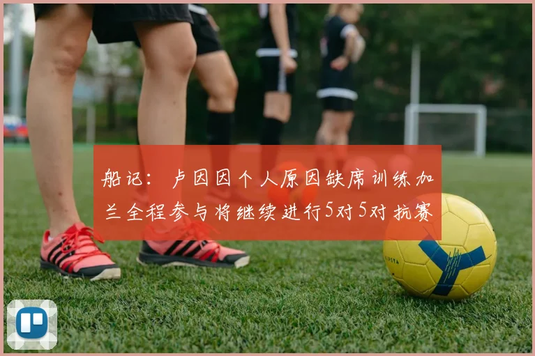 船记：卢因因个人原因缺席训练加兰全程参与将继续进行5对5对抗赛