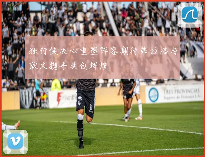 独行侠决心重塑阵容期待弗拉格与欧文携手共创辉煌