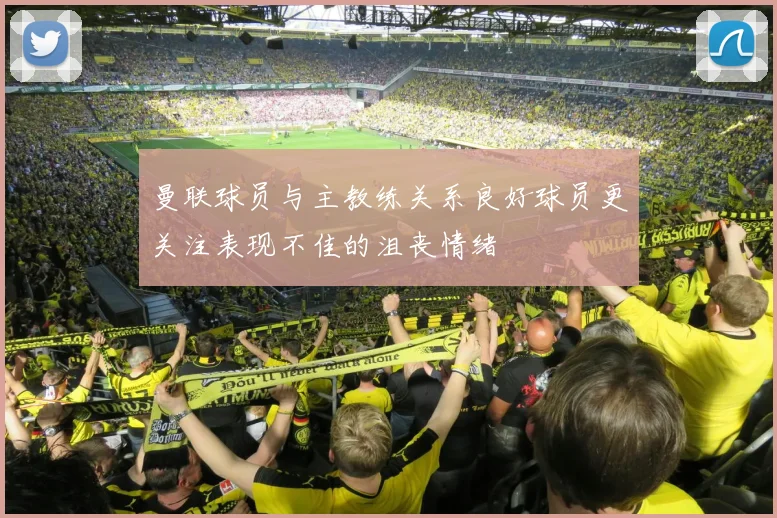 曼联球员与主教练关系良好球员更关注表现不佳的沮丧情绪
