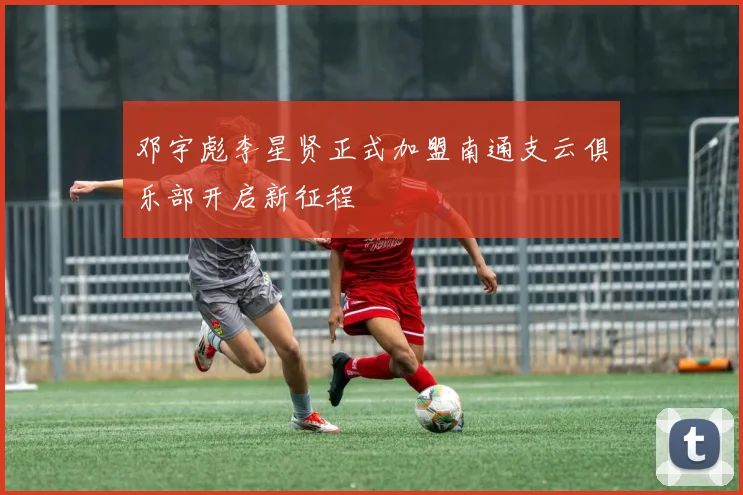 邓宇彪李星贤正式加盟南通支云俱乐部开启新征程