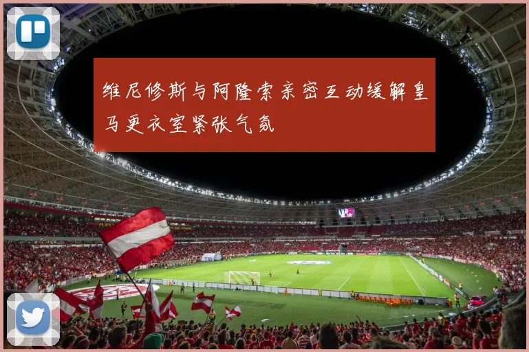 维尼修斯与阿隆索亲密互动缓解皇马更衣室紧张气氛