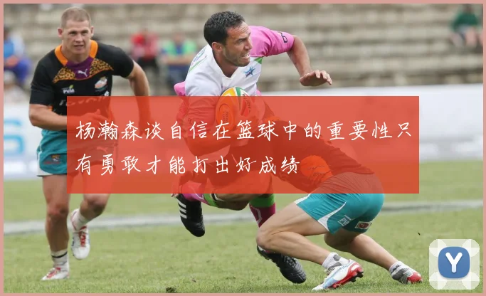 杨瀚森谈自信在篮球中的重要性只有勇敢才能打出好成绩
