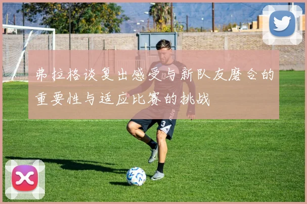 弗拉格谈复出感受与新队友磨合的重要性与适应比赛的挑战