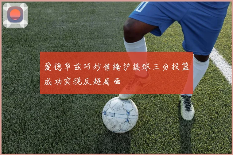 爱德华兹巧妙借掩护接球三分投篮成功实现反超局面
