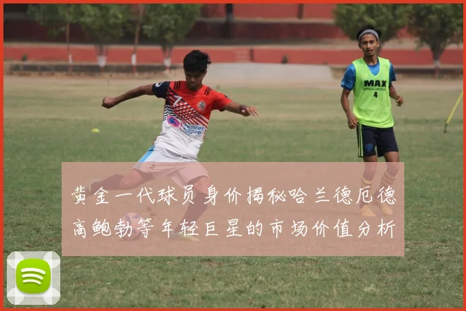 黄金一代球员身价揭秘哈兰德厄德高鲍勃等年轻巨星的市场价值分析