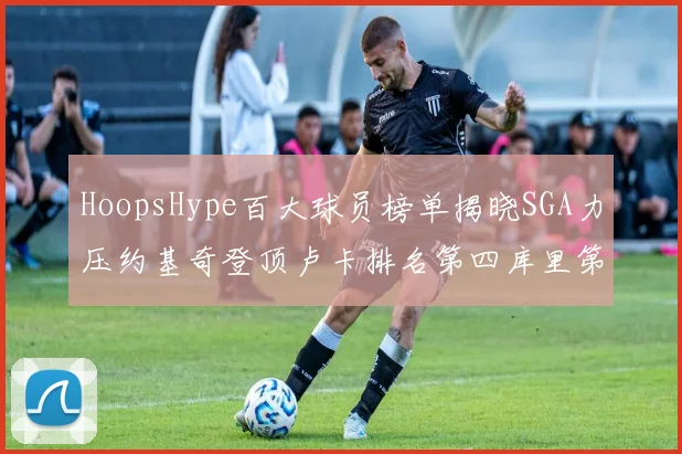 HoopsHype百大球员榜单揭晓SGA力压约基奇登顶卢卡排名第四库里第十一詹姆斯第十九