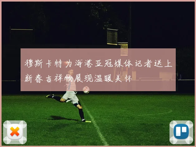 穆斯卡特为海港亚冠媒体记者送上新春吉祥物展现温暖关怀