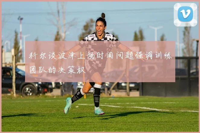 科尔谈波津上场时间问题强调训练团队的决策权