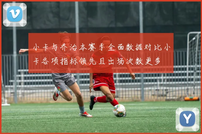 小卡与乔治本赛季全面数据对比小卡各项指标领先且出场次数更多