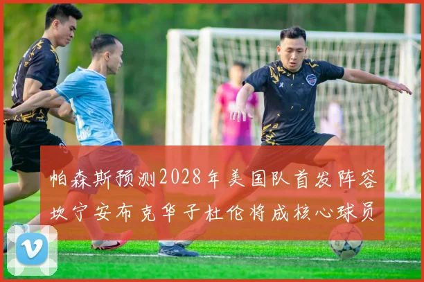 帕森斯预测2028年美国队首发阵容坎宁安布克华子杜伦将成核心球员