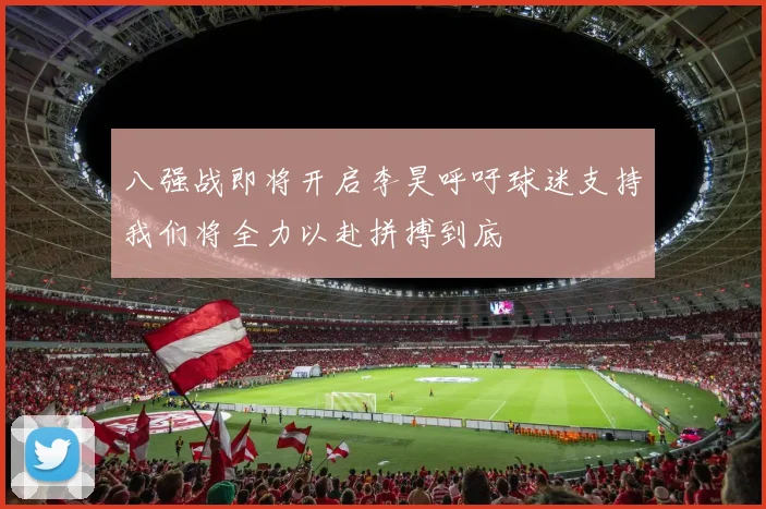 八强战即将开启李昊呼吁球迷支持我们将全力以赴拼搏到底