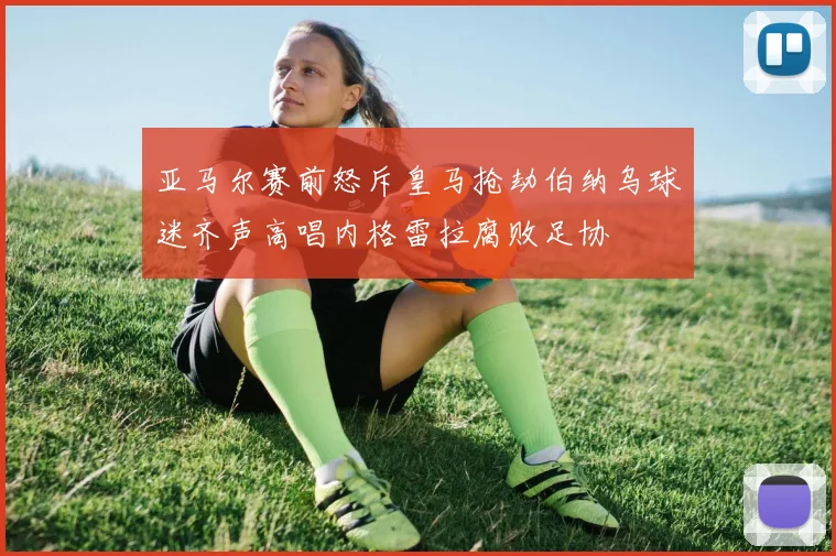 亚马尔赛前怒斥皇马抢劫伯纳乌球迷齐声高唱内格雷拉腐败足协